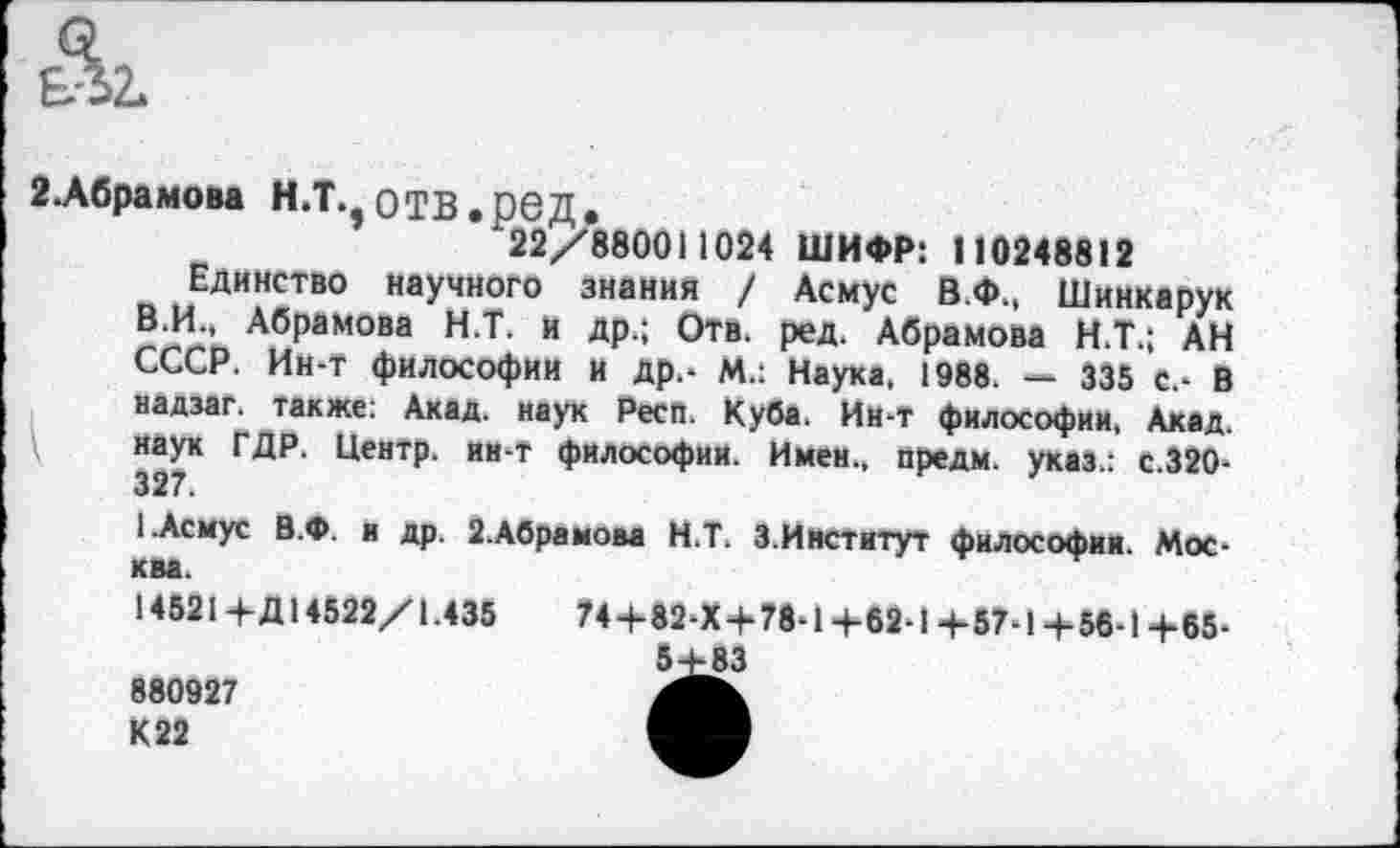 ﻿2.Абрамова Н.Т.,ОТВ.ред.
122/880011024 ШИФР: 110248812
Единство научного знания / Асмус В.Ф., Шинкарук В.И., Абрамова Н.Т. и др.; Отв. ред. Абрамова Н.Т.; АН СССР. Ин-т философии и др.- М.: Наука, 1988. — 335 С.- В надзаг. также: Акад, наук Респ. Куба. Ин-т философии, Акад, наук ГДР, Центр, ин-т философии. Имен,, предм. указ.: с.320-327.
1.Асмус В.Ф. и др. 2.Абрамова Н.Т. 3.Институт философии. Москва.
145214-Д14522/1.435	74+82-Х+78-14-62-14-57-1 +58-1 +65-
5+83
880927
К22